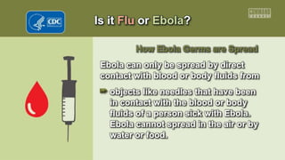 Is it Flu or Ebola?
How Ebola Germs are Spread
Ebola can only be spread by direct
contact with blood or body fluids from
objects like needles that have been
in contact with the blood or body
fluids of a person sick with Ebola.
Ebola cannot spread in the air or by
water or food.
 