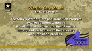 Show of Strength
The Army's Warrior Care and Transition Program
(WCTP) supports wounded,
ill and injured Soldiers and their Families
throughout each phase of the recovery
and transition process.
 