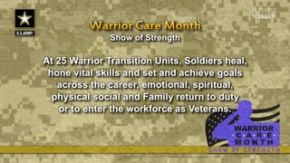 Show of Strength
At 25 Warrior Transition Units, Soldiers heal,
hone vital skills and set and achieve goals
across the career, emotional, spiritual,
physical social and Family return to duty
or to enter the workforce as Veterans.
 