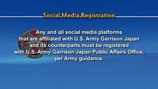 Any and all social media platforms
that are affiliated with U.S. Army Garrison Japan
and its counterparts must be registered
with U.S. Army Garrison Japan Public Affairs Office,
per Army guidance.
 
