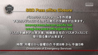 Directorate of Emergency Services
パスのリクエストフォームを作成後
下記のアドレスにても、パス発行の手続きが出来ます。
usarmy.zama.imcom-pacific.list.
usagj-des-pass-office@mail.mil
パスの手続きが出来次第、相模原住宅の パスオフィスにて
受け取る事が出来ます。
時間：月曜日から金曜日の 午前８時 から 午後５時
SGD Pass office Closure
 