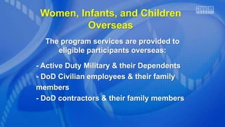 Women, Infants, and Children
Overseas
The program services are provided to
eligible participants overseas:
- Active Duty Military & their Dependents
- DoD Civilian employees & their family
members
- DoD contractors & their family members
 