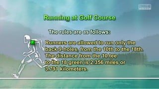 The rules are as follows:
Runners are allowed to run only the
back 9-holes, from the 10th to the 18th.
The distance from the 10 tee
to the 18 green is 2.356 miles or
3.791 kilometers.
 