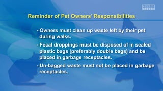 Reminder of Pet Owners’ Responsibilities
- Owners must clean up waste left by their pet
during walks.
- Fecal droppings must be disposed of in sealed
plastic bags (preferably double bags) and be
placed in garbage receptacles.
- Un-bagged waste must not be placed in garbage
receptacles.
 