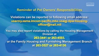 Reminder of Pet Owners’ Responsibilities
Violations can be reported to following email address:
usarmy.zama.imcom-pacific.mbx.usagj-dpw-housing-
officer@mail.mil
You may also report violations by calling the Housing Management
Division at
263-3441 or 263-4503,
or the Family Housing and Furnishing Management Branch
at 263-3527 or 263-4136.
 