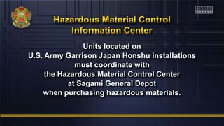 Units located on
U.S. Army Garrison Japan Honshu installations
must coordinate with
the Hazardous Material Control Center
at Sagami General Depot
when purchasing hazardous materials.
 