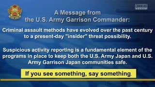 Criminal assault methods have evolved over the past century
to a present-day "insider" threat possibility.
Suspicious activity reporting is a fundamental element of the
programs in place to keep both the U.S. Army Japan and U.S.
Army Garrison Japan communities safe.
If you see something, say something.
 