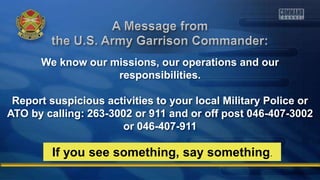 We know our missions, our operations and our
responsibilities.
Report suspicious activities to your local Military Police or
ATO by calling: 263-3002 or 911 and or off post 046-407-3002
or 046-407-911
If you see something, say something.
 