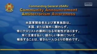 米国軍関係者および軍事施設は、
本国、または海外に関わらず、
常にテロリストの標的になる可能性があります。
常に注意を払い、疑わしい事例について
報告することは、皆さん一人ひとりの努めです。
Commanding General USARJ
 