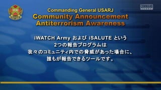 iWATCH Army および iSALUTE という
2つの報告プログラムは
我々のコミュニティ内での脅威があった場合に、
誰もが報告できるツールです。
Commanding General USARJ
 