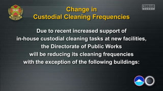 Due to recent increased support of
in-house custodial cleaning tasks at new facilities,
the Directorate of Public Works
will be reducing its cleaning frequencies
with the exception of the following buildings:
Change in
Custodial Cleaning Frequencies
 
