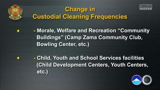 - Morale, Welfare and Recreation “Community
Buildings” (Camp Zama Community Club,
Bowling Center, etc.)
- Child, Youth and School Services facilities
(Child Development Centers, Youth Centers,
etc.)
Change in
Custodial Cleaning Frequencies
 