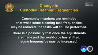 Community members are reminded
that while some cleaning task frequencies
may be reduced, the tasks will still be performed.
There is a possibility that once the adjustments
are made and the workforce has shifted,
some frequencies may be increased.
Change in
Custodial Cleaning Frequencies
 