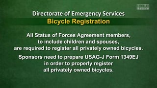 All Status of Forces Agreement members,
to include children and spouses,
are required to register all privately owned bicycles.
Sponsors need to prepare USAG-J Form 1349EJ
in order to properly register
all privately owned bicycles.
Directorate of Emergency Services
Bicycle Registration
 