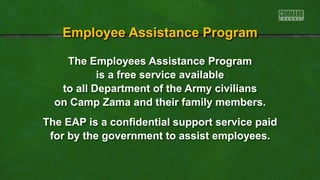 The Employees Assistance Program
is a free service available
to all Department of the Army civilians
on Camp Zama and their family members.
The EAP is a confidential support service paid
for by the government to assist employees.
Employee Assistance Program
 