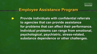 Provide individuals with confidential referrals
to agencies that can provide assistance
for problems that can affect their performance.
Individual problems can range from emotional,
psychological, psychiatric, stress-related,
substance dependence or other challenges.
Employee Assistance Program
 