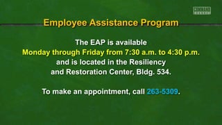 The EAP is available
Monday through Friday from 7:30 a.m. to 4:30 p.m.
and is located in the Resiliency
and Restoration Center, Bldg. 534.
To make an appointment, call 263-5309.
Employee Assistance Program
 