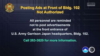 Posting Ads at Front of Bldg. 102
Not Authorized
All personnel are reminded
not to post advertisements
at the front entrance of
U.S. Army Garrison Japan headquarters, Bldg. 102.
Call 263-3829 for more information.
 