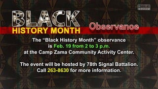 The “Black History Month” observance
is Feb. 19 from 2 to 3 p.m.
at the Camp Zama Community Activity Center.
The event will be hosted by 78th Signal Battalion.
Call 263-8630 for more information.
 