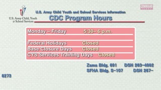 Monday – Friday 5:30– 6 p.m.
Federal Holidays Closed
Base Closure Days Closed
CYS Services Training Days Closed
CDC Program Hours
U.S. Army Child Youth and School Services information
Zama Bldg. 691 DSN 263-4992
SFHA Bldg. S-107 DSN 267-
6273
 