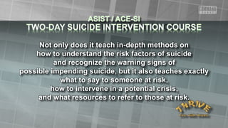 Not only does it teach in-depth methods on
how to understand the risk factors of suicide
and recognize the warning signs of
possible impending suicide, but it also teaches exactly
what to say to someone at risk,
how to intervene in a potential crisis,
and what resources to refer to those at risk.
 