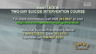 For more information, call DSN 263-8047 or visit
http://www.livingworks.net/programs/asist/
National Suicide Prevention Lifeline:
1-800-273-8255; DSN 263-8255;
Japanese cell: 046-407-8255
 