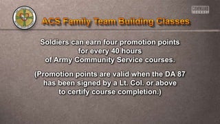 Soldiers can earn four promotion points
for every 40 hours
of Army Community Service courses.
(Promotion points are valid when the DA 87
has been signed by a Lt. Col. or above
to certify course completion.)
 