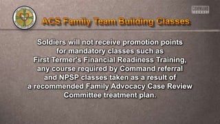 Soldiers will not receive promotion points
for mandatory classes such as
First Termer's Financial Readiness Training,
any course required by Command referral
and NPSP classes taken as a result of
a recommended Family Advocacy Case Review
Committee treatment plan.
 