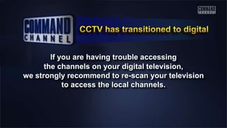 If you are having trouble accessing
the channels on your digital television,
we strongly recommend to re-scan your television
to access the local channels.
 