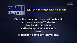 Since the transition occurred on Jan. 5,
customers are NOT able to
view local channels on
cathode-ray tube televisions
and
digital non-compliant televisions.
 