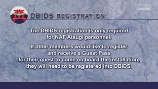 The DBIDS registration is only required
for NAF Atsugi personnel.
If other members would like to register
and receive a Guest Pass
for their guest to come on board the installation,
they will need to be registered into DBIDS.
 
