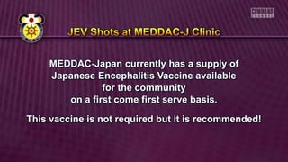MEDDAC-Japan currently has a supply of
Japanese Encephalitis Vaccine available
for the community
on a first come first serve basis.
This vaccine is not required but it is recommended!
 