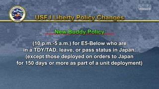 (10 p.m.-5 a.m.) for E5-Below who are
in a TDY/TAD, leave, or pass status in Japan,
(except those deployed on orders to Japan
for 150 days or more as part of a unit deployment)
 