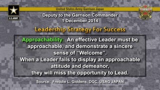 Approachability: An effective Leader must be
approachable, and demonstrate a sincere
sense of “Welcome”.
When a Leader fails to display an approachable
attitude and demeanor,
they will miss the opportunity to Lead.
Deputy to the Garrison Commander
1 December 2014
Source: Freddie L. Giddens, DGC, USAG JAPAN
 