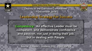 Competency: An effective Leader must be
competent, and demonstrate confidence
and passion, not just in doing their job,
but in dealing with People.
Deputy to the Garrison Commander
1 December 2014
Source: Freddie L. Giddens, DGC, USAG JAPAN
 