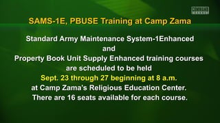 SAMS-1E, PBUSE Training at Camp ZamaSAMS-1E, PBUSE Training at Camp Zama
Standard Army Maintenance System-1EnhancedStandard Army Maintenance System-1Enhanced
andand
Property Book Unit Supply Enhanced training coursesProperty Book Unit Supply Enhanced training courses
are scheduled to be heldare scheduled to be held
Sept. 23 through 27 beginning at 8 a.m.Sept. 23 through 27 beginning at 8 a.m.
at Camp Zama’s Religious Education Center.at Camp Zama’s Religious Education Center.
There are 16 seats available for each course.There are 16 seats available for each course.
 