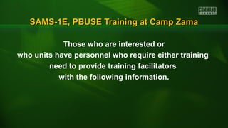 SAMS-1E, PBUSE Training at Camp ZamaSAMS-1E, PBUSE Training at Camp Zama
Those who are interested or
who units have personnel who require either training
need to provide training facilitators
with the following information.
 