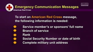 To start anTo start an American Red CrossAmerican Red Cross message,message,
the following information is needed:the following information is needed:
Service member’s or sponsors’ full nameService member’s or sponsors’ full name
Branch of serviceBranch of service
RankRank
Social Security Number or date of birthSocial Security Number or date of birth
Complete military unit addressComplete military unit address
Emergency Communication MessagesEmergency Communication Messages
 