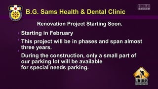 B.G. Sams Health & Dental ClinicB.G. Sams Health & Dental Clinic
Renovation Project Starting Soon.Renovation Project Starting Soon.
Starting in FebruaryStarting in February
This project will be in phases and span almostThis project will be in phases and span almost
three years.three years.
During the construction, only a small part ofDuring the construction, only a small part of
our parking lot will be availableour parking lot will be available
for special needs parking.for special needs parking.
 