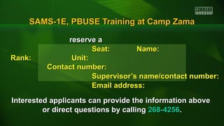 SAMS-1E, PBUSE Training at Camp ZamaSAMS-1E, PBUSE Training at Camp Zama
reserve areserve a
Seat:Seat: Name:Name:
Rank:Rank: Unit:Unit:
Contact number:Contact number:
Supervisor’s name/contact number:Supervisor’s name/contact number:
Email address:Email address:
Interested applicants can provide the information aboveInterested applicants can provide the information above
or direct questions by callingor direct questions by calling 268-4256268-4256..
 