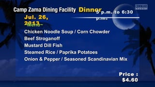 Jul. 26,Jul. 26,
20132013
Price :Price :
$4.60$4.60
~Menu~~Menu~
Chicken Noodle Soup / Corn ChowderChicken Noodle Soup / Corn Chowder
Beef StroganoffBeef Stroganoff
Mustard Dill FishMustard Dill Fish
Steamed Rice / Paprika PotatoesSteamed Rice / Paprika Potatoes
Onion & Pepper / Seasoned Scandinavian MixOnion & Pepper / Seasoned Scandinavian Mix
5 p.m. to 6:305 p.m. to 6:30
p.mp.m ..
 