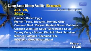 9 a.m. to 1 p.m9 a.m. to 1 p.m ..Jul. 28,Jul. 28,
20132013
Price :Price :
$5.25$5.25
~Menu~~Menu~
Omelet / Boiled EggsOmelet / Boiled Eggs
French Toast / Biscuits / Hominy GritsFrench Toast / Biscuits / Hominy Grits
Creamed Beef / Bacon / Hashed Brown PotatoesCreamed Beef / Bacon / Hashed Brown Potatoes
Chicken Wild Rice Soup / Minestrone SoupChicken Wild Rice Soup / Minestrone Soup
Turkey Curry / Shrimp Ebichili / Pork SchnitzelTurkey Curry / Shrimp Ebichili / Pork Schnitzel
Mashed Potatoes / Steamed RiceMashed Potatoes / Steamed Rice
Broccoli / Mixed Italian BlendBroccoli / Mixed Italian Blend
 