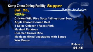 Jul. 28,Jul. 28,
20132013
Price :Price :
$6.45$6.45
~Menu~~Menu~
Chicken Wild Rice Soup / Minestrone SoupChicken Wild Rice Soup / Minestrone Soup
Apple Glazed Corned BeefApple Glazed Corned Beef
5 Spice Chicken / Roast Pork5 Spice Chicken / Roast Pork
Mashed PotatoesMashed Potatoes
Steamed Brown RiceSteamed Brown Rice
Mexican Mixed Vegetables with SauceMexican Mixed Vegetables with Sauce
Wax BeansWax Beans
5 p.m. to 6 p.m5 p.m. to 6 p.m ..
 