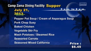 July 21,July 21,
20132013
Price :Price :
$6.45$6.45
~Menu~~Menu~
Pepper Pot Soup / Cream of Asparagus SoupPepper Pot Soup / Cream of Asparagus Soup
Pork Chop SueyPork Chop Suey
Baked ChickenBaked Chicken
Vegetable Stir FryVegetable Stir Fry
Mash Potatoes / Steamed RiceMash Potatoes / Steamed Rice
Seasoned CarrotsSeasoned Carrots
Seasoned Mixed CaliforniaSeasoned Mixed California
5 p.m. to 6 p.m5 p.m. to 6 p.m ..
 