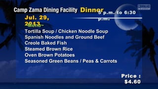 Jul. 29,Jul. 29,
20132013
Price :Price :
$4.60$4.60
~Menu~~Menu~
Tortilla Soup / Chicken Noodle SoupTortilla Soup / Chicken Noodle Soup
Spanish Noodles and Ground BeefSpanish Noodles and Ground Beef
Creole Baked FishCreole Baked Fish
Steamed Brown RiceSteamed Brown Rice
Oven Brown PotatoesOven Brown Potatoes
Seasoned Green Beans / Peas & CarrotsSeasoned Green Beans / Peas & Carrots
5 p.m. to 6:305 p.m. to 6:30
p.mp.m ..
 