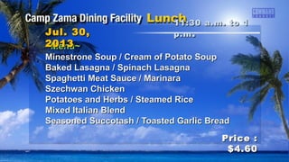 ~Menu~~Menu~
Minestrone Soup / Cream of Potato SoupMinestrone Soup / Cream of Potato Soup
Baked Lasagna / Spinach LasagnaBaked Lasagna / Spinach Lasagna
Spaghetti Meat Sauce / MarinaraSpaghetti Meat Sauce / Marinara
Szechwan ChickenSzechwan Chicken
Potatoes and Herbs / Steamed RicePotatoes and Herbs / Steamed Rice
Mixed Italian BlendMixed Italian Blend
Seasoned Succotash / Toasted Garlic BreadSeasoned Succotash / Toasted Garlic Bread
11:30 a.m. to 111:30 a.m. to 1
p.mp.m ..Jul. 30,Jul. 30,
20132013
Price :Price :
$4.60$4.60
 