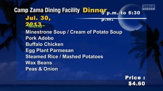 Jul. 30,Jul. 30,
20132013
Price :Price :
$4.60$4.60
~Menu~~Menu~
Minestrone Soup / Cream of Potato SoupMinestrone Soup / Cream of Potato Soup
Pork AdoboPork Adobo
Buffalo ChickenBuffalo Chicken
Egg Plant ParmesanEgg Plant Parmesan
Steamed Rice / Mashed PotatoesSteamed Rice / Mashed Potatoes
Wax BeansWax Beans
Peas & OnionPeas & Onion
5 p.m. to 6:305 p.m. to 6:30
p.mp.m ..
 