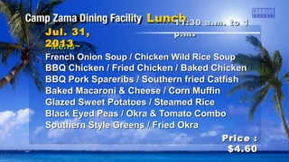 ~Menu~~Menu~
French Onion Soup / Chicken Wild Rice SoupFrench Onion Soup / Chicken Wild Rice Soup
BBQ Chicken / Fried Chicken / Baked ChickenBBQ Chicken / Fried Chicken / Baked Chicken
BBQ Pork Spareribs / Southern fried CatfishBBQ Pork Spareribs / Southern fried Catfish
Baked Macaroni & Cheese / Corn MuffinBaked Macaroni & Cheese / Corn Muffin
Glazed Sweet Potatoes / Steamed RiceGlazed Sweet Potatoes / Steamed Rice
Black Eyed Peas / Okra & Tomato ComboBlack Eyed Peas / Okra & Tomato Combo
Southern Style Greens / Fried OkraSouthern Style Greens / Fried Okra
11:30 a.m. to 111:30 a.m. to 1
p.mp.m ..Jul. 31,Jul. 31,
20132013
Price :Price :
$4.60$4.60
 