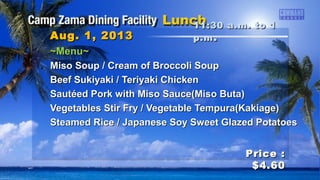 ~Menu~~Menu~
Miso Soup / Cream of Broccoli SoupMiso Soup / Cream of Broccoli Soup
Beef Sukiyaki / Teriyaki ChickenBeef Sukiyaki / Teriyaki Chicken
Sautéed Pork with Miso Sauce(Miso Buta)Sautéed Pork with Miso Sauce(Miso Buta)
Vegetables Stir Fry / Vegetable Tempura(Kakiage)Vegetables Stir Fry / Vegetable Tempura(Kakiage)
Steamed Rice / Japanese Soy Sweet Glazed PotatoesSteamed Rice / Japanese Soy Sweet Glazed Potatoes
11:30 a.m. to 111:30 a.m. to 1
p.mp.m ..Aug. 1, 2013Aug. 1, 2013
Price :Price :
$4.60$4.60
 