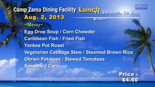 ~Menu~~Menu~
Egg Drop Soup / Corn ChowderEgg Drop Soup / Corn Chowder
Caribbean Fish / Fried FishCaribbean Fish / Fried Fish
Yankee Pot RoastYankee Pot Roast
Vegetarian Cabbage Stew / Steamed Brown RiceVegetarian Cabbage Stew / Steamed Brown Rice
Obrien Potatoes / Stewed TomatoesObrien Potatoes / Stewed Tomatoes
Seasoned CornSeasoned Corn
11:30 a.m. to 111:30 a.m. to 1
p.mp.m ..Aug. 2, 2013Aug. 2, 2013
Price :Price :
$4.60$4.60
 